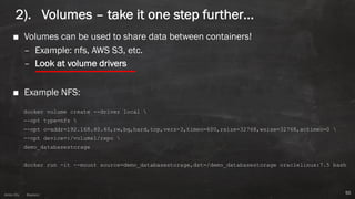 Anton ElsAnton Els @aelsnz
2). Volumes – take it one step further…
■ Volumes can be used to share data between containers!
– Example: nfs, AWS S3, etc.
– Look at volume drivers
■ Example NFS:
docker volume create --driver local 
--opt type=nfs 
--opt o=addr=192.168.40.40,rw,bg,hard,tcp,vers=3,timeo=600,rsize=32768,wsize=32768,actimeo=0 
--opt device=:/volume1/repo 
demo_databasestorage
docker run -it --mount source=demo_databasestorage,dst=/demo_databasestorage oraclelinux:7.5 bash
55
 