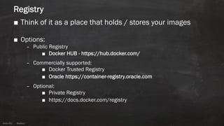 Anton ElsAnton Els @aelsnz
Registry
■ Think of it as a place that holds / stores your images
■ Options:
– Public Registry
■ Docker HUB - https://hub.docker.com/
– Commercially supported:
■ Docker Trusted Registry
■ Oracle https://container-registry.oracle.com
– Optional:
■ Private Registry
■ https://docs.docker.com/registry
 