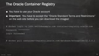 Anton ElsAnton Els @aelsnz
The Oracle Container Registry
■ You have to use your Oracle account
■ Important: You have to accept the “Oracle Standard Terms and Restrictions”
on the web site before you can download the images!
# docker login -u john.smith@example.com container-registry.oracle.com
Password: *********
Login Succeeded
# docker pull container-registry.oracle.com/database/enterprise:12.2.0.1
70
 
