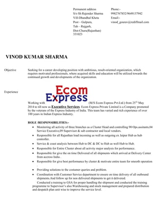 VINOD KUMAR SHARMA
Objective
Experience
Seeking for a career developing position with ambitious, result-oriented organization, which
requires motivated professionals, where acquired skills and education will be utilized towards the
continued growth and developments of the organization.
Working with (M/S Ecom Express Pvt.Ltd.) from 25Th
May
2014 to till now as Executive Services. Ecom Express Private Limited is a Company promoted
by the veterans of the Express Industry of India. This team has varied and rich experience of over
100 years in Indian Express Industry.
ROLE /RESPONSIBILITIES:-
• Monitoring all activity of three branches as a Cluster Head and controlling 90 Ops.assitants,04
Service Executive,09 Supervisor & sub contractor and local vendors.
• Responsible for all Rajasthan load incoming as well as outgoing ex Jaipur Hub as hub
controller.
• Service & coast analysis between Hub to DC & DC to Hub as well Hub to Hub.
• Responsible for Entire Cluster about all activity major analysis for performance.
• Responsible for give the on time Delivered of all shipments which arrived at Delivery Center
from accross India .
• Responsible for give best performance by cluster & motivate entire team for smooth operation
.
• Providing solutions to the costumer queries and problem.
• Coordination with Customer Service department to ensure on time delivery of all outbound
shipments.And follow up for non delivered shipments to get it delivered.
Conducted a training to GSA for proper handling the shipment and conducted the training
programme to Supervisor’s also.Warehousing and stock management and prepared distribution
and despatch plan unit wise to improve the service level.
Permanent address
S/o Sh Rajender Sharma
Vill-Dhandhal Kheta
Post – Gulpura,
Tah – Rajgarh,
Dist-Churu(Rajasthan)
331023
Phone:-
9982767852/9649137942
Email:-
vinod_gourav@rediffmail.com
 
