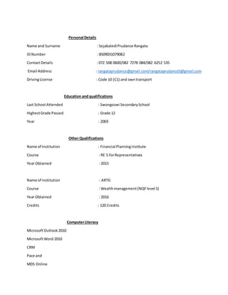 Personal Details
Name and Surname : SejabalediPrudance Rangata
ID Number : 8509031079082
Contact Details : 072 508 0600/082 7278 084/082 6252 535
Email Address : rangataprudance@gmail.com/rangataprudance5@gmail.com
DrivingLicense : Code 10 (C1) and owntransport
Education and qualifications
Last School Attended : Swongozwi SecondarySchool
HighestGrade Passed : Grade 12
Year : 2003
Other Qualifications
Name of Institution : Financial Planninginstitute
Course : RE 5 forRepresentatives
Year Obtained : 2015
Name of institution : ARTG
Course : Wealthmanagement(NQFlevel 5)
Year Obtained : 2016
Credits : 120 Credits
ComputerLiteracy
MicrosoftOutlook2010
MicrosoftWord 2010
CRM
Pace and
MDS Online
 