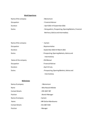 Work Experience
Name of the company : Momentum
Occupation : Financial Adviser
Duration : April 2015 till September2016
Duties : Doingadmin,Prospecting,OpeningMarkets,Financial
Wellness,Advice andIntermediary
Name of the company i
: Sanlam
Occupation : Representative
Duration : September2014 till March 2015
Duties : Prospecting,OpeningMarkets,Advice and
Intermediary
Name of the company : OldMutual
Occupation : Financial Adviser
Duration : April till July
Duties : Prospecting,OpeningMarkets,Advice and
Intermediary
References
Name of company : Momentum
Name : MissNoxoloNdlebe
Contact Details : 076 0247 997
Position : Branch Manager
Name of company : Sanlam
Name : MR DeltonMandiwana
Contact Details : 011 660 5318
Position : Manager
 