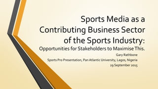 Sports Media as a
Contributing Business Sector
of the Sports Industry:
Opportunities for Stakeholders to MaximiseThis.
Gary Rathbone
Sports Pro Presentation, Pan Atlantic University, Lagos, Nigeria
29 September 2015
 
