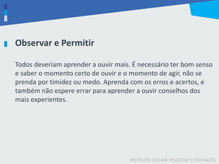 INSTITUTO IZOLANI PESQUISA E EDUCAÇÃO
Todos deveriam aprender a ouvir mais. É necessário ter bom senso
e saber o momento certo de ouvir e o momento de agir, não se
prenda por timidez ou medo. Aprenda com os erros e acertos, e
também não espere errar para aprender a ouvir conselhos dos
mais experientes.
Observar e Permitir
 