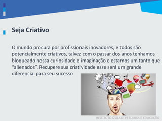 INSTITUTO IZOLANI PESQUISA E EDUCAÇÃO
O mundo procura por profissionais inovadores, e todos são
potencialmente criativos, talvez com o passar dos anos tenhamos
bloqueado nossa curiosidade e imaginação e estamos um tanto que
“alienados”. Recupere sua criatividade esse será um grande
diferencial para seu sucesso
Seja Criativo
 