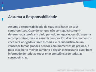 INSTITUTO IZOLANI PESQUISA E EDUCAÇÃO
Assuma a responsabilidade de suas escolhas e de seus
compromissos. Quando ver que não conseguirá cumprir
determinada tarefa em dado período renegocie, ou não assuma
o compromisso, mas se assumir cumpra. Em diversos momentos
você será obrigado a fazer escolhas, é característica de um
vencedor tomar grandes decisões em momentos de pressão, e
para escolher o melhor caminho a seguir, é necessário estar bem
informado de tudo ao redor e ter consciência de todas as
consequências.
Assuma a Responsabilidade
 
