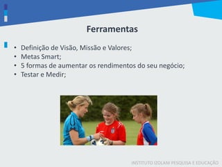 INSTITUTO IZOLANI PESQUISA E EDUCAÇÃO
Ferramentas
• Definição de Visão, Missão e Valores;
• Metas Smart;
• 5 formas de aumentar os rendimentos do seu negócio;
• Testar e Medir;
 