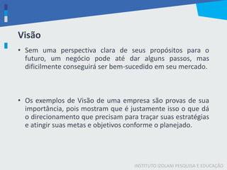 INSTITUTO IZOLANI PESQUISA E EDUCAÇÃO
Visão
• Sem uma perspectiva clara de seus propósitos para o
futuro, um negócio pode até dar alguns passos, mas
dificilmente conseguirá ser bem-sucedido em seu mercado.
• Os exemplos de Visão de uma empresa são provas de sua
importância, pois mostram que é justamente isso o que dá
o direcionamento que precisam para traçar suas estratégias
e atingir suas metas e objetivos conforme o planejado.
 