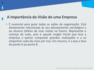 INSTITUTO IZOLANI PESQUISA E EDUCAÇÃO
A Importância da Visão de uma Empresa
• É essencial para guiar todas as ações da organização. Está
diretamente relacionada às seu planejamento estratégico e
ao alcance efetivo de suas metas no futuro. Representa o
começo de tudo, pois é aquele insight inicial que leva a
empresa a querer conquistar grandes realizações e a se
empenhar cada dia mais por isso. Em resumo, é o que a leva
do ponto A ao ponto B.
 