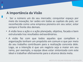 INSTITUTO IZOLANI PESQUISA E EDUCAÇÃO
A Importância da Visão
• Ser a número um do seu mercado; conquistar espaço por
meio da inovação; ter sedes em todas as capitais do país; ser
reconhecida como uma empresa pioneira em seu setor; estar
sempre à frente dos demais.
• A visão leva a ação e a ação planejada, objetiva, focada e bem
estruturada traz resultados extraordinários.
• A visão faz com que todos aqueles que compõem a
organização tenham um propósito em comum e que por meio
do seu trabalho contribuam para a realização concreta dele.
Logo, se a intenção é que um negócio seja o maior em seu
ramo, por exemplo, a equipe deve estar sintonizada com este
ideal e trabalhar efetivamente para o alcance desta meta.
 