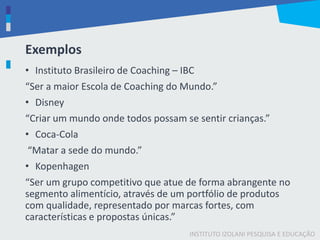 INSTITUTO IZOLANI PESQUISA E EDUCAÇÃO
Exemplos
• Instituto Brasileiro de Coaching – IBC
“Ser a maior Escola de Coaching do Mundo.”
• Disney
“Criar um mundo onde todos possam se sentir crianças.”
• Coca-Cola
“Matar a sede do mundo.”
• Kopenhagen
“Ser um grupo competitivo que atue de forma abrangente no
segmento alimentício, através de um portfólio de produtos
com qualidade, representado por marcas fortes, com
características e propostas únicas.”
 