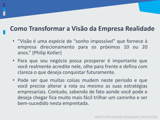 INSTITUTO IZOLANI PESQUISA E EDUCAÇÃO
Como Transformar a Visão da Empresa Realidade
• “Visão é uma espécie de “sonho impossível” que fornece à
empresa direcionamento para os próximos 10 ou 20
anos.” (Philip Kotler)
• Para que seu negócio possa prosperar é importante que
você realmente acredite nele, olhe para frente e defina com
clareza o que deseja conquistar futuramente.
• Pode ser que muitas coisas mudem neste período e que
você precise alterar a rota ou mesmo as suas estratégias
empresariais. Contudo, sabendo de fato aonde você pode e
deseja chegar fica muito mais fácil trilhar um caminho e ser
bem-sucedido nesta empreitada.
 