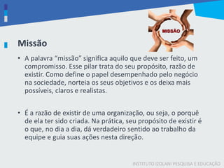 INSTITUTO IZOLANI PESQUISA E EDUCAÇÃO
Missão
• A palavra “missão” significa aquilo que deve ser feito, um
compromisso. Esse pilar trata do seu propósito, razão de
existir. Como define o papel desempenhado pelo negócio
na sociedade, norteia os seus objetivos e os deixa mais
possíveis, claros e realistas.
• É a razão de existir de uma organização, ou seja, o porquê
de ela ter sido criada. Na prática, seu propósito de existir é
o que, no dia a dia, dá verdadeiro sentido ao trabalho da
equipe e guia suas ações nesta direção.
 