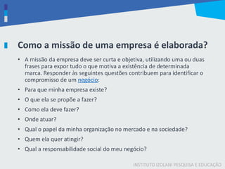 INSTITUTO IZOLANI PESQUISA E EDUCAÇÃO
Como a missão de uma empresa é elaborada?
• A missão da empresa deve ser curta e objetiva, utilizando uma ou duas
frases para expor tudo o que motiva a existência de determinada
marca. Responder às seguintes questões contribuem para identificar o
compromisso de um negócio:
• Para que minha empresa existe?
• O que ela se propõe a fazer?
• Como ela deve fazer?
• Onde atuar?
• Qual o papel da minha organização no mercado e na sociedade?
• Quem ela quer atingir?
• Qual a responsabilidade social do meu negócio?
 