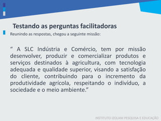INSTITUTO IZOLANI PESQUISA E EDUCAÇÃO
Testando as perguntas facilitadoras
Reunindo as respostas, chegou a seguinte missão:
“ A SLC Indústria e Comércio, tem por missão
desenvolver, produzir e comercializar produtos e
serviços destinados à agricultura, com tecnologia
adequada e qualidade superior, visando a satisfação
do cliente, contribuindo para o incremento da
produtividade agrícola, respeitando o indivíduo, a
sociedade e o meio ambiente.”
 