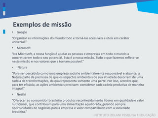INSTITUTO IZOLANI PESQUISA E EDUCAÇÃO
Exemplos de missão
• Google
“Organizar as informações do mundo todo e torná-las acessíveis e úteis em caráter
universal.”
• Microsoft
“Na Microsoft, a nossa função é ajudar as pessoas e empresas em todo o mundo a
concretizarem todo o seu potencial. Esta é a nossa missão. Tudo o que fazemos reflete-se
nesta missão e nos valores que a tornam possível.”
• Natura
“Para ser percebida como uma empresa social e ambientalmente responsável e atuante, a
Natura parte da premissa de que os impactos ambientais de sua atividade decorrem de uma
cadeia de transformações, da qual representa somente uma parte. Por isso, acredita que,
para ter eficácia, as ações ambientais precisam: considerar cada cadeia produtiva de maneira
integral.”
• Nestlé
“Oferecer ao consumidor brasileiro produtos reconhecidamente líderes em qualidade e valor
nutricional, que contribuam para uma alimentação equilibrada, gerando sempre
oportunidades de negócios para a empresa e valor compartilhado com a sociedade
brasileira.”
 