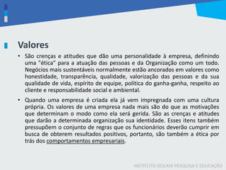 INSTITUTO IZOLANI PESQUISA E EDUCAÇÃO
Valores
• São crenças e atitudes que dão uma personalidade à empresa, definindo
uma "ética" para a atuação das pessoas e da Organização como um todo.
Negócios mais sustentáveis normalmente estão ancorados em valores como
honestidade, transparência, qualidade, valorização das pessoas e da sua
qualidade de vida, espírito de equipe, política do ganha-ganha, respeito ao
cliente e responsabilidade social e ambiental.
• Quando uma empresa é criada ela já vem impregnada com uma cultura
própria. Os valores de uma empresa nada mais são do que as motivações
que determinam o modo como ela será gerida. São as crenças e atitudes
que darão a determinada organização sua identidade. Esses itens também
pressupõem o conjunto de regras que os funcionários deverão cumprir em
busca de obterem resultados positivos, portanto, são também a ética por
trás dos comportamentos empresariais.
 