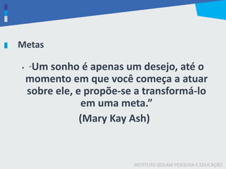 INSTITUTO IZOLANI PESQUISA E EDUCAÇÃO
Metas
• “Um sonho é apenas um desejo, até o
momento em que você começa a atuar
sobre ele, e propõe-se a transformá-lo
em uma meta.”
(Mary Kay Ash)
 