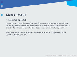 INSTITUTO IZOLANI PESQUISA E EDUCAÇÃO
Metas SMART
• Específica (Specific)
Quando uma meta é específica, significa que tira qualquer possibilidade
de ambiguidade de seu entendimento. A intenção é facilitar ao máximo a
criação de atividades e avaliações desta meta em um futuro próximo.
Perguntas que podem te ajudar a definir este item: “O que? Por quê?
Quem? Onde? Qual é?”.
 