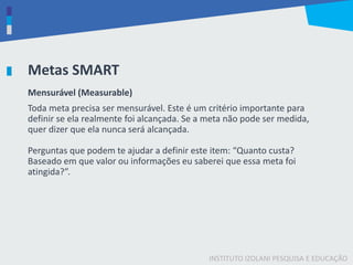 INSTITUTO IZOLANI PESQUISA E EDUCAÇÃO
Metas SMART
Mensurável (Measurable)
Toda meta precisa ser mensurável. Este é um critério importante para
definir se ela realmente foi alcançada. Se a meta não pode ser medida,
quer dizer que ela nunca será alcançada.
Perguntas que podem te ajudar a definir este item: “Quanto custa?
Baseado em que valor ou informações eu saberei que essa meta foi
atingida?”.
 