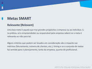 INSTITUTO IZOLANI PESQUISA E EDUCAÇÃO
Metas SMART
Relevante (Relevant)
Uma boa meta é aquela que traz grandes propósitos à empresa ou ao indivíduo. E,
na prática, só o empreendedor ou responsável pela empresa saberá se a meta é
relevante ou não para tal.
Alguns critérios que podem ser levados em consideração são o impacto nas
métricas (faturamento, número de clientes, etc.), timing e se o conjunto de metas
faz sentido para o planejamento, tanto da empresa, quanto do profissional.
 
