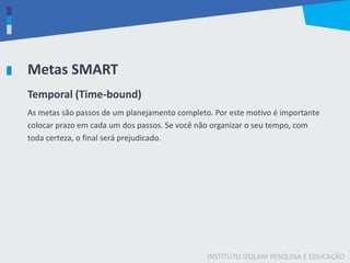 INSTITUTO IZOLANI PESQUISA E EDUCAÇÃO
Metas SMART
Temporal (Time-bound)
As metas são passos de um planejamento completo. Por este motivo é importante
colocar prazo em cada um dos passos. Se você não organizar o seu tempo, com
toda certeza, o final será prejudicado.
 