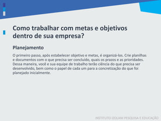 INSTITUTO IZOLANI PESQUISA E EDUCAÇÃO
Como trabalhar com metas e objetivos
dentro de sua empresa?
Planejamento
O primeiro passo, após estabelecer objetivo e metas, é organizá-los. Crie planilhas
e documentos com o que precisa ser concluído, quais os prazos e as prioridades.
Dessa maneira, você e sua equipe de trabalho terão ciência do que precisa ser
desenvolvido, bem como o papel de cada um para a concretização do que foi
planejado inicialmente.
 