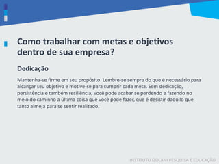INSTITUTO IZOLANI PESQUISA E EDUCAÇÃO
Como trabalhar com metas e objetivos
dentro de sua empresa?
Dedicação
Mantenha-se firme em seu propósito. Lembre-se sempre do que é necessário para
alcançar seu objetivo e motive-se para cumprir cada meta. Sem dedicação,
persistência e também resiliência, você pode acabar se perdendo e fazendo no
meio do caminho a última coisa que você pode fazer, que é desistir daquilo que
tanto almeja para se sentir realizado.
 