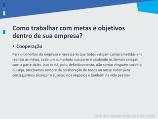 INSTITUTO IZOLANI PESQUISA E EDUCAÇÃO
Como trabalhar com metas e objetivos
dentro de sua empresa?
• Cooperação
Para o benefício da empresa é necessário que todos estejam comprometidos em
realizar as metas, cada um cumprindo sua parte e ajudando os demais colegas
com a parte deles. Isso se dá, pois, definitivamente, não somos ninguém sozinho,
ou seja, precisamos sempre da colaboração de todos ao nosso redor para
conseguirmos alcançar o sucesso nos negócios e também na vida pessoal.
 