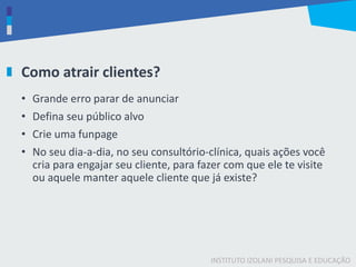 INSTITUTO IZOLANI PESQUISA E EDUCAÇÃO
Como atrair clientes?
• Grande erro parar de anunciar
• Defina seu público alvo
• Crie uma funpage
• No seu dia-a-dia, no seu consultório-clínica, quais ações você
cria para engajar seu cliente, para fazer com que ele te visite
ou aquele manter aquele cliente que já existe?
 