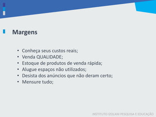 INSTITUTO IZOLANI PESQUISA E EDUCAÇÃO
Margens
• Conheça seus custos reais;
• Venda QUALIDADE;
• Estoque de produtos de venda rápida;
• Alugue espaços não utilizados;
• Desista dos anúncios que não deram certo;
• Mensure tudo;
 
