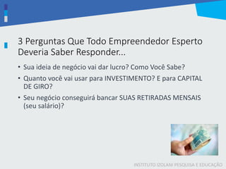 INSTITUTO IZOLANI PESQUISA E EDUCAÇÃO
3 Perguntas Que Todo Empreendedor Esperto
Deveria Saber Responder...
• Sua ideia de negócio vai dar lucro? Como Você Sabe?
• Quanto você vai usar para INVESTIMENTO? E para CAPITAL
DE GIRO?
• Seu negócio conseguirá bancar SUAS RETIRADAS MENSAIS
(seu salário)?
 