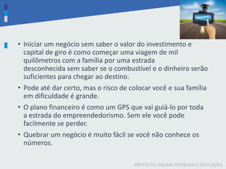 INSTITUTO IZOLANI PESQUISA E EDUCAÇÃO
• Iniciar um negócio sem saber o valor do investimento e
capital de giro é como começar uma viagem de mil
quilômetros com a família por uma estrada
desconhecida ​sem saber se o combustível e o dinheiro serão
suficientes para chegar ao destino.
• Pode até dar certo, mas o risco de colocar você e sua família
em dificuldade é grande.
• O plano financeiro é como um GPS que vai guiá-lo por toda
a estrada do empreendedorismo. Sem ele você pode
facilmente se perder.
• Quebrar um negócio é muito fácil se você não conhece os
números.​
 