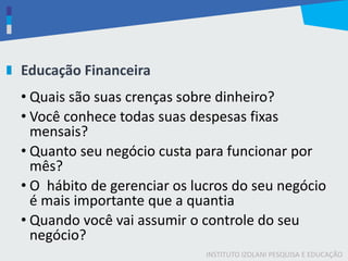 INSTITUTO IZOLANI PESQUISA E EDUCAÇÃO
Educação Financeira
• Quais são suas crenças sobre dinheiro?
• Você conhece todas suas despesas fixas
mensais?
• Quanto seu negócio custa para funcionar por
mês?
• O hábito de gerenciar os lucros do seu negócio
é mais importante que a quantia
• Quando você vai assumir o controle do seu
negócio?
 