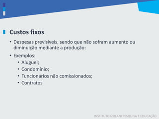 INSTITUTO IZOLANI PESQUISA E EDUCAÇÃO
Custos fixos
• Despesas previsíveis, sendo que não sofram aumento ou
diminuição mediante a produção:
• Exemplos:
• Aluguel;
• Condomínio;
• Funcionários não comissionados;
• Contratos
 