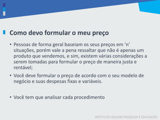 INSTITUTO IZOLANI PESQUISA E EDUCAÇÃO
Como devo formular o meu preço
• Pessoas de forma geral baseiam os seus preços em ‘n’
situações, porém vale a pena ressaltar que não é apenas um
produto que vendemos, e sim, existem várias considerações a
serem tomadas para formular o preço de maneira justa e
rentável;
• Você deve formular o preço de acordo com o seu modelo de
negócio e suas despesas fixas e variáveis.
• Você tem que analisar cada procedimento
 