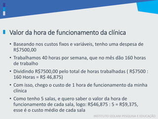 INSTITUTO IZOLANI PESQUISA E EDUCAÇÃO
Valor da hora de funcionamento da clínica
• Baseando nos custos fixos e variáveis, tenho uma despesa de
R$7500,00
• Trabalhamos 40 horas por semana, que no mês dão 160 horas
de trabalho
• Dividindo R$7500,00 pelo total de horas trabalhadas ( R$7500 :
160 Horas = R$ 46,875)
• Com isso, chego o custo de 1 hora de funcionamento da minha
clínica
• Como tenho 5 salas, e quero saber o valor da hora de
funcionamento de cada sala, logo: R$46,875 : 5 = R$9,375,
esse é o custo médio de cada sala
 