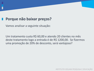INSTITUTO IZOLANI PESQUISA E EDUCAÇÃO
Porque não baixar preços?
Vamos analisar a seguinte situação:
Um tratamento custa R$ 60,00 e atendo 20 clientes no mês
deste tratamento logo a entrada é de R$ 1200,00. Se fizermos
uma promoção de 20% de desconto, será vantajoso?
 