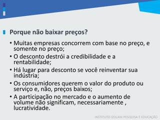 INSTITUTO IZOLANI PESQUISA E EDUCAÇÃO
Porque não baixar preços?
• Muitas empresas concorrem com base no preço, e
somente no preço;
• O desconto destrói a credibilidade e a
rentabilidade;
• Há lugar para desconto se você reinventar sua
indústria;
• Os consumidores querem o valor do produto ou
serviço e, não, preços baixos;
• A participação no mercado e o aumento de
volume não significam, necessariamente ,
lucratividade.
 