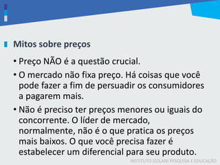 INSTITUTO IZOLANI PESQUISA E EDUCAÇÃO
Mitos sobre preços
• Preço NÃO é a questão crucial.
• O mercado não fixa preço. Há coisas que você
pode fazer a fim de persuadir os consumidores
a pagarem mais.
• Não é preciso ter preços menores ou iguais do
concorrente. O líder de mercado,
normalmente, não é o que pratica os preços
mais baixos. O que você precisa fazer é
estabelecer um diferencial para seu produto.
 