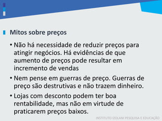 INSTITUTO IZOLANI PESQUISA E EDUCAÇÃO
Mitos sobre preços
• Não há necessidade de reduzir preços para
atingir negócios. Há evidências de que
aumento de preços pode resultar em
incremento de vendas
• Nem pense em guerras de preço. Guerras de
preço são destrutivas e não trazem dinheiro.
• Lojas com desconto podem ter boa
rentabilidade, mas não em virtude de
praticarem preços baixos.
 