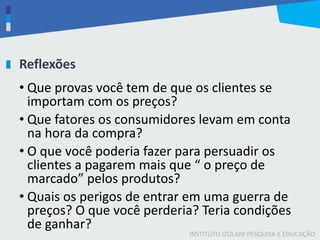 INSTITUTO IZOLANI PESQUISA E EDUCAÇÃO
Reflexões
• Que provas você tem de que os clientes se
importam com os preços?
• Que fatores os consumidores levam em conta
na hora da compra?
• O que você poderia fazer para persuadir os
clientes a pagarem mais que “ o preço de
marcado” pelos produtos?
• Quais os perigos de entrar em uma guerra de
preços? O que você perderia? Teria condições
de ganhar?
 