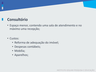 INSTITUTO IZOLANI PESQUISA E EDUCAÇÃO
Consultório
• Espaço menor, contendo uma sala de atendimento e no
máximo uma recepção;
• Custos:
• Reforma de adequação do imóvel;
• Despesas contábeis;
• Mobília;
• Aparelhos;
 