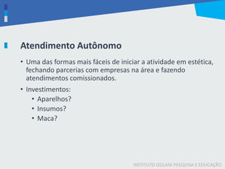 INSTITUTO IZOLANI PESQUISA E EDUCAÇÃO
Atendimento Autônomo
• Uma das formas mais fáceis de iniciar a atividade em estética,
fechando parcerias com empresas na área e fazendo
atendimentos comissionados.
• Investimentos:
• Aparelhos?
• Insumos?
• Maca?
 