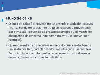 INSTITUTO IZOLANI PESQUISA E EDUCAÇÃO
Fluxo de caixa
• O fluxo de caixa é o movimento de entrada e saída de recursos
financeiros da empresa. A entrada de recursos é proveniente
das atividades de venda de produtos/serviços ou da venda de
algum ativo da empresa (equipamento, veículo, imóvel, por
exemplo).
• Quando a entrada de recursos é maior do que a saída, temos
um saldo positivo, caracterizando uma situação superavitária.
Por outro lado, quando a saída de recursos é maior do que a
entrada, temos uma situação deficitária.
 