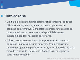 INSTITUTO IZOLANI PESQUISA E EDUCAÇÃO
Fluxo de Caixa
• Um fluxo de caixa tem uma característica temporal, pode ser
diário, semanal, mensal, anual, e traz componentes de
projeção ou estimativa. É importante considerar os saldos de
ciclos anteriores para compor as disponibilidades (ou
indisponibilidades) nos ciclos posteriores.
• O fluxo de caixa é uma das mais importantes ferramentas
de gestão financeira de uma empresa. Visa demonstrar e
também projetar, em períodos futuros, o resultado de todas as
entradas e as saídas de recursos financeiros em regime de
caixa (e não contábil).
 