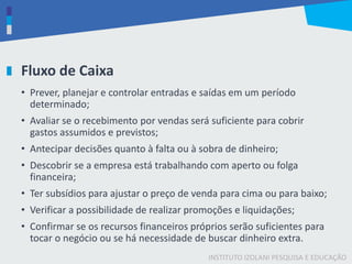 INSTITUTO IZOLANI PESQUISA E EDUCAÇÃO
Fluxo de Caixa
• Prever, planejar e controlar entradas e saídas em um período
determinado;
• Avaliar se o recebimento por vendas será suficiente para cobrir
gastos assumidos e previstos;
• Antecipar decisões quanto à falta ou à sobra de dinheiro;
• Descobrir se a empresa está trabalhando com aperto ou folga
financeira;
• Ter subsídios para ajustar o preço de venda para cima ou para baixo;
• Verificar a possibilidade de realizar promoções e liquidações;
• Confirmar se os recursos financeiros próprios serão suficientes para
tocar o negócio ou se há necessidade de buscar dinheiro extra.
 