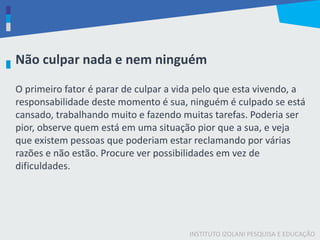 INSTITUTO IZOLANI PESQUISA E EDUCAÇÃO
O primeiro fator é parar de culpar a vida pelo que esta vivendo, a
responsabilidade deste momento é sua, ninguém é culpado se está
cansado, trabalhando muito e fazendo muitas tarefas. Poderia ser
pior, observe quem está em uma situação pior que a sua, e veja
que existem pessoas que poderiam estar reclamando por várias
razões e não estão. Procure ver possibilidades em vez de
dificuldades.
Não culpar nada e nem ninguém
 