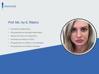 PROFESSOR
Prof. Ms. Ivy G. Ribeiro
• Formada em Matemática
• Pós-graduada em Educação Matemática
• Mestre em Ensino de matemática
• Formada em estética em 2011
• Pós-graduada em Estética e Cosmetologia
• Pós graduanda em Gestão e Inovação
 