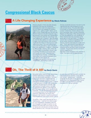 Studying abroad in China was a life changing
experience. Each day was full different
adventures that I had never experienced in
the U.S. When I first stepped off the plane,
reality hit me. I said to myself “Alexis, you’re
really in China” People often ask me what was
different there and what did I enjoy the most. I
tell everyone I come across that I enjoyed 95%
of the trip and the other 5% were things I had
never experienced. In addition, I also tell people
you can hear about places but never know what
to expect when you’re living in the moment. I
would describe China as a very humorous and
welcoming culture. They were welcoming in
a way that they provided us with small gifts to
show their appreciation. In addition, I celebrated
my 20th birthday in Beijing, China. When the
Chinese student Ambassadors noticed it was
my birthday, they gave me a surprise party
with flowers and a cake. I truly felt loved
and welcomed by Chinese. I instantly built
relationships with student ambassadors who
were near the same age as me.
The biggest eye opener on this journey was
“PAPARAZZI”. While being in public the
Chinese would take pictures of me and my hair.
I learned that they were amazed by my skin
color and hair texture. This personally helped
me to build my confidence as a young black
woman. Furthermore, China’s culture is truly
one to remember when it comes to Business
Relation and Reputation. When doing business
in China, be prepared for much socializing. In
China, business becomes secondary as the
parties get to know each better. If it delays a
contract that is perfectly acceptable as long
as the correct social time is allotted for. In
America, business associates are usually more
aloof. There might be some social gathering
but the business is more important and the
socializing will be sacrificed to get the job done
if needed. Though there seems to be shift in
America regarding this.
Reputation of the individual is very important in
China. If an action will humiliate someone
A Life Changing Experience by Alexis Holmes
Congressional Black Caucus
Being able to both travel and learn about China
firsthand with almost no expenses made
this truly a remarkable experience. I will have
a lifetime of memories! I enjoyed learning
the Mandarin language and about Chinese
philosophies and their political system, however,
it was really great to be able walk outside and
use what I was learning. For example, after
learning about Chinese currency I was able
to understand the cashiers in the shops and
give them exact change, which was previously
impossible. This trip was especially meaningful
to me because it was my first international
experience. Most likely, the first of many,
because it has inspired in me a strong desire to
travel and see the world and its diverse cultures.
The phrase, I often use to describe this trip is
“life-changing”. I returned from China hungry
for more experiences, interested in learning
new languages, and eager to explore not just
places on the other side of the world, but also
our spectacular national parks and lakes that I’ve
always desired to visit. I now pay more attention
to world news and have learned to consider the
cultural perspective of others. I truly identify
with the term “global citizen”. I definitely
recognize the full worth of this opportunity and
deeply thank the Congressional Black Caucus
Foundation and the China-U.S. Exchange
Foundation for making it possible.”
Oh, The Thrill of it All! by Devin Gavin
10
 
